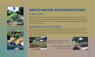 NEED MORE INFORMATION?
                                           PLANT LISTS
                                           Local nurseries have a wide variety of low-water using plants. You can obtain plant lists from your local water
                                           purveyor. Be sure to seek as many information sources as possible for the widest variety of plants in your garden.
                                           Bougainvillea and iceplant need not be your water-saving mainstays! Check out www.sbwater.org for an interactive
                                           water-wise plant palette guide.

Alice Keck Park Memorial Garden            DEMONSTRATION GARDENS
Corner of Micheltorena and Santa Barbara   Many local water purveyors now have demonstration gardens, or can direct you to one in your community. Some
Streets, Santa Barbara                     are simply a collection of water-saving plants, while other address issues such as design, irrigation, erosion
                                           control, and fire-resistant landscape design. Call your local water purveyor for more information on demonstration
                                           gardens. See the list on page 22.



                                                                              Goleta Water District Demonstration Garden
                                                                              4699 Hollister Avenue, Santa Barbara

                                                                                         Santa Maria Valley Sustainable Garden
                                                                                                   624 West Foster Road, Santa Maria
 