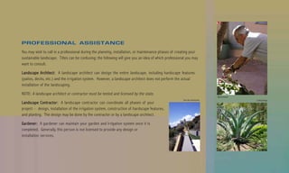 PROFESSIONAL ASSISTANCE
You may wish to call in a professional during the planning, installation, or maintenance phases of creating your
sustainable landscape. Titles can be confusing; the following will give you an idea of which professional you may
want to consult.

Landscape Architect: A landscape architect can design the entire landscape, including hardscape features
(patios, decks, etc.) and the irrigation system. However, a landscape architect does not perform the actual
installation of the landscaping.

NOTE: A landscape architect or contractor must be tested and licensed by the state.
                                                                                                                             Billy Goodnick
                                                                                                       Van Atta Associates                    Suding Design
Landsca pe Contr actor : A landscape contractor can coordinate all phases of your
Landscape Contractor
                 actor:
project – design, installation of the irrigation system, construction of hardscape features,
and planting. The design may be done by the contractor or by a landscape architect.

Gar dener : A gardener can maintain your garden and irrigation system once it is
Gardener
    dener:
completed. Generally, this person is not licensed to provide any design or
installation services.
 