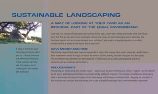 SUSTAINABLE LANDSCAPING
                               A WAY OF LOOKING AT YOUR YARD AS AN
                               INTEGRAL PART OF THE LOCAL ENVIRONMENT.

                               Over time, our concept of landscaping has evolved. In the past, a lawn with a hedge and maybe a few flower beds
                               were fine. Now we ask more of our landscapes. Around our house, we want landscaping that is attractive, has
                               functional spaces such as an entertainment area, a children’s play area or a vegetable garden, or provides
                               erosion control or shade for the house. But at what cost?

If many of the terms used      SAVE MONEY AND TIME
here seem new to you, don’t    Maintaining a typical landscape requires many kinds of input: time, money, labor, water, chemicals, and fertilizers.
give up. A list of resources   Most homeowners would be happy to reduce the amount of time, money, and labor that goes into their yards.
and references in the back     The environment also benefits from decreased use of resources such as water, and potentially polluting
of this brochure can help      elements such as chemicals and fertilizers.
take the mystery out of
creating your own sustain-     REDUCE WASTE
able landscape.                Maintaining our landscaping also creates output – wastes such as plant trimmings and weeds, irrigation run-off polluted
                               by the use of pesticides and fertilizers, and water lost by inefficient irrigation. The concept of sustainable landscaping
                               asks us to examine the input and output of our landscaping and find ways to minimize both. Applying the principles in
                               this brochure can save you time and money, and create a beautiful landscape that is environmentally responsible.
 