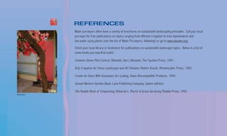 REFERENCES
                 Water purveyors often have a variety of brochures on sustainable landscaping principles. Call your local
                 purveyor for free publications on topics ranging from efficient irrigation to tree maintenance and
                 low-water using plants (see the list of Water Purveyors, following) or go to www.sbwater.org.

                 Check your local library or bookstore for publications on sustainable landscape topics. Below is a list of
                 some books you may find useful.

                 Common Sense Pest Control, Olkowski, Darr, Olkowski; The Taunton Press, 1991.

                 Drip Irrigation for Every Landscape and All Climates, Robert Kourik, Metamorphic Press, 1992.

                 Create An Oasis With Greywater, Art Ludwig, Oasis Biocompatible Products, 1994.

                 Sunset Western Garden Book, Lane Publishing Company, (latest edition).

                 The Rodale Book of Composting, Deborah L. Martin & Grace Gershuny, Rodale Press, 1992.
Billy Goodnick
 