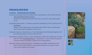 RESOURCES
LOCAL ORGANIZATIONS
Community Environmental Council, 930 Miramonte Drive, Santa Barbara, CA 93109, (805) 963-0583;
       www.communityenvironmental council.org.
       Information on composting, natural pest control, water conservation. Demonstration garden
       on site.

Santa Barbara Botanic Garden, 1212 Mission Canyon Road, Santa Barbara, CA 93105, (805) 683-4726:
        www.sbbg.org.
        Displays of native California plants; Home Demonstration Garden of water conserving native
        plants; books and garden publications; classes & tours.

Horticulture Consortium of Santa Barbara, c/o City of Santa Barbara Parks & Recreation Department, P.O.
         Box 1990, Santa Barbara, CA 93102, (805) 564-5437

Green Gardener Certification Program, c/o City of Santa Barbara, P.O.Box 1990, Santa Barbara, CA 93102,
        (805) 564-5460; www.greengardener.org. Trains gardeners in resource efficient and pollution       County Landscape and Design
        prevention maintenance techniques. Provides a list of certified gardeners.

University of California Cooperative Extension, Santa Barbara County Office: 624 West Foster, Santa
         Maria, CA 93455 (805) 934-6240. Free and priced information on horticulture, erosion
         control, pests & diseases, soils, irrigation.
 