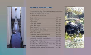 Van Atta Associates                                                                                                                                                  Goleta Water District Demonstration Garden
                      WATER PURVEYORS

                      For information on water efficient landscaping and demonstration
                      gardens, call your local water purveyor.
                      All numbers are in the 805 area.
                      City of Buellton .................................................................................................................. 688-5177
                      City of Guadalupe .......................................................................................................... 343-1340
                      City of Lompoc .................................................................................................................... 736-1261
                      City of Santa Barbara ............................................................................................... 564-5460
                      City of Santa Maria ...................................................................................................... 925-0951
                      City of Solvang ................................................................................................................... 688-5575
                      Carpinteria County Water District ........................................................... 684-2816
                      Cuyama Community Services District ................................................. 766-2780
                      Goleta Water District ................................................................................................. 964-6761
                      Los Alamos Community Services District ..................................... 344-4195
                      La Cumbre Mutual Water Company ....................................................... 967-2376
                      Mission Hills Community Services District ................................. 733-4366
                      Montecito Water District ...................................................................................... 969-2271
                      Santa Barbara County Water Agency .................................................. 568-3440
                      Santa Ynez River Water Conservation District ID#1 ..... 688-6015
                      Southern California Water Company ................................................... 937-2007
                      Vandenberg Village Community Services District ............ 733-2475
 
