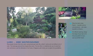 County Landscape and Design



                                                                                                                   Many low water-using
                                                                                                                   flowers – lavender, yarrow
                                                                                                                   and penstemon – also make
                                                                                                                   beautiful cut flowers.

                                                                                                                   For efficient watering, design
                                                                                                                   the shape of your lawn to fit
                                                                                                                   the spray pattern of your
                                                                                                                   pop-up sprinkler heads.
County Landscape and Design



LUSH … AND WATER-SAVING!
Many people envision that every water-saving landscape looks like a desert: cactus and rock without a lot of
color. The landscape pictured here dispels that notion. The lush effect is created by the use of varied leaf
color and texture, and the elimination of turf areas. A flagstone path invites you to explore the possibilities.
 