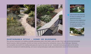 Look around in the community
                                                                                                                              for ideas on creating your own
                                                                                                                              appropriate landscape.
                                                                                                                              Chances are that neighborhood
                                                                                                                              landscapes you’ve admired in
                                                                                                                              the past were actually created
                                                                                                                              on sustainable principles.




Billy Goodnick                                             Van Atta Associates                                                              County Landscape and Design



SUSTAINABLE STYLE – HOME OR BUSINESS
More and more homeowners are installing sustainable landscaping suited to their family’s needs, the style of their home, and the local environment.
Spanish mansions, California bungalows, and 60s tract homes can all be enhanced by a well-planned, resource-efficient landscape. Businesses
and municipalities also benefit from installing landscaping that requires less water and work. Sustainable landscaping principles are the same for
commercial, municipal and residential plantings, and resource-saving landscaping in public places demonstrates concern for the local community.
 
