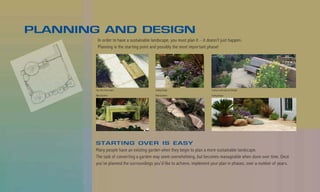 PLANNING AND DESIGN
         In order to have a sustainable landscape, you must plan it – it doesn’t just happen.
         Planning is the starting point and possibly the most important phase!




       Van Atta Associates                Suding Design                    County Landscape and Design

       Billy Goodnick                     Billy Goodnick                   Suding Design




       STARTING OVER IS EASY
       Many people have an existing garden when they begin to plan a more sustainable landscape.
       The task of converting a garden may seem overwhelming, but becomes manageable when done over time. Once
       you’ve planned the surroundings you’d like to achieve, implement your plan in phases, over a number of years.
 