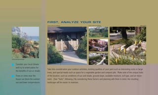 FIRST, ANALYZE YOUR SITE
                                        County Landscape and Design                      County Landscape and Design                                   Billy Goodnick




                                                                                         Van Atta Associates




County Landscape and Design



        Consider your local climate
        and try to orient patios for
                                        Take into consideration your outdoor activities, existing qualities of your yard such as interesting rocks or large
        the benefits of sun or shade.
                                        trees, and special needs such as space for a vegetable garden and compost pile. Make note of the unique traits
        Trees or vines near the         of the location, such as conditions of sun and shade, ground slope, available moisture, soil type, and air move-
        house can block the summer      ment. (See “Soils”, following.) By considering these factors and planning with them in mind, the resulting
        sun and lower temperatures.     landscape will be easier to maintain.
 