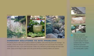 City of Santa Barbara                  Suding Design                       County Landscape and Design




                                                                                                                   Make a list of possible
                                                                                                                   materials needed to create
                                                                                                                   your landscape. Include
CONSIDER SOLUTIONS TO SITE PROBLEMS                                                                                recycled materials if they’re
The planning phase is also a time to propose solutions to problems, such as hard clay soil or poor drainage. For   available locally. For example,
example, a shady area with poor soil could provide space for a small patio, the sound of water from a fountain     railroad ties and broken
could mask street noise, or you could incorporate a swale or dry creek bed to provide drainage and retain water    concrete can be incorporated
onsite. Laying out the design on paper and on the ground will help you identify problems and solutions.            into retaining walls or patios.
 