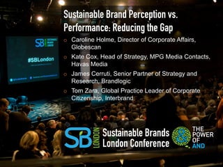 Sustainable Brand Perception vs.
Performance: Reducing the Gap
¡    Caroline Holme, Director of Corporate Affairs,
      Globescan
¡    Kate Cox, Head of Strategy, MPG Media Contacts,
      Havas Media
¡    James Cerruti, Senior Partner of Strategy and
      Research, Brandlogic
¡    Tom Zara, Global Practice Leader of Corporate
      Citizenship, Interbrand




                 Sustainable Brands
                 London Conference
 