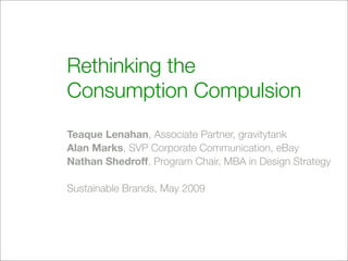 Rethinking the
Consumption Compulsion
Teaque Lenahan, Associate Partner, gravitytank
Alan Marks, SVP Corporate Communication, eBay
Nathan Shedroff, Program Chair, MBA in Design Strategy

Sustainable Brands, May 2009
 