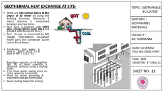 TOPIC : SUSTAINABLE
BUILDINGS
SUBTOPIC :
SUSTAINABLE
MATERIALS
FACULITY :
AR. SOWJANYA
NAME: M.SRIRAM
ROLL NO.:22011NA007
YEAR : 2022
SEMESTER : 1st SEM(I.D)
SHEET NO. :11
• There are 180 vertical bores at the
Depth of 80 meter all along the
Building Premises. Minimum 3
meter distance is maintained
between any two bores.
• Each bore is lowered with HDPE
pipe U-loop (32mm outer Dia.) and
grouted with Bentonite Slurry.
• Each U-Loop is connected to MS
Header Pipe(100mm Dia.)which
finally joins the Condenser Water
Line in Plant Room.
• Condenser hot water is
sent at 100°F (37.8° C) &
back at 900 F (32.2° C).
Rejection capacity, so all together
160 TR of Heat rejection is
obtained without using a cooling
tower.
• Enormous water saving since no
make up water is required.
• Make up water pumping &
treatment cost get eliminated.
• Saves cooling tower fan energy.
GEOTHERMAL HEAT EXCHANGE AT SITE-
 