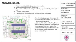 TOPIC : SUSTAINABLE
BUILDINGS
SUBTOPIC :
SUSTAINABLE
MATERIALS
FACULITY :
AR. SOWJANYA
NAME: M.SRIRAM
ROLL NO.:22011NA007
YEAR : 2022
SEMESTER : 1st SEM(I.D)
SHEET NO. :04
• Wider Front Setback (22m) to protect front tree line
• Preserve the integrity of the green street
• Preservation of the local ecology, Tree Cutting approvals for 46, but only 19
cut
• - 11 Trees Transplanted
• - Excavated Soil reutilized at other construction sites and the Zoo
•The IPB office building for the ministry of
environment and forests has been planned in
2 parallel blocks facing the
•north south direction, with a large linear
open court in the centre.The Building blocks
create a porous block form to optimize
•air movement throughout the site and the
N- S orientation allows for optimum solar
access and shading.
MEASURES FOR SITE-
 