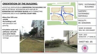 TOPIC : SUSTAINABLE
BUILDINGS
SUBTOPIC :
SUSTAINABLE
MATERIALS
FACULITY :
AR. SOWJANYA
NAME: M.SRIRAM
ROLL NO.:22011NA007
YEAR : 2022
SEMESTER : 1st SEM(I.D)
SHEET NO. :05
ORIENTATION OF THE BUILDING-
•EFFECTIVE VENTILATION BY ORIENTATING THE BUILDING E-W
AND BY OPTIMUM INTEGRATION WITH NATURE BY
SEPARATING OUT DIFFERENT BLOCKS WITH CONNECTING
CORRIDORS AND A HUGE CENTRAL COURT YARD.
•More than 50% area
outside
the building is soft
with plantation and
grassing.
•circulation roads and
pathways soft with
grass paver blocks
to enable ground water
recharge
 