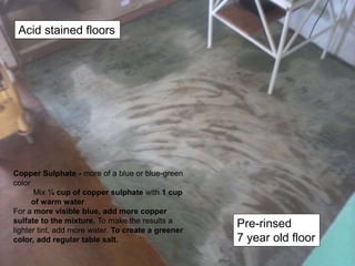 Copper Sulphate - more of a blue or blue-green
color
Mix ¼ cup of copper sulphate with 1 cup
of warm water.
For a more visible blue, add more copper
sulfate to the mixture. To make the results a
lighter tint, add more water. To create a greener
color, add regular table salt.
Acid stained floors
Pre-rinsed
7 year old floor
 