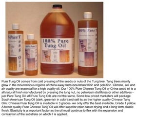 Pure Tung Oil comes from cold pressing of the seeds or nuts of the Tung tree. Tung trees mainly
grow in the mountainous regions of china away from industrialization and pollution. Climate, soil and
air quality are essential for a high quality oil. Our 100% Pure Chinese Tung Oil or China wood oil is a
all natural finish manufactured by pressing the tung nut, no petroleum distillates or other additives -
just Pure Tung Oil. All Pure Tung Oils are not the same. Some low priced marketers will package
South American Tung Oil (dark, greenish in color) and sell its as the higher quality Chinese Tung
Oils. Chinese Pure Tung Oil is available in 3 grades, we only offer the best available, Grade 1 yellow.
A better quality Pure Chinese Tung Oil will offer superior color, faster drying and a long term elastic
finish. Elasticity is a important factor as the oil must continue to flex with the expansion and
contraction of the substrate on which it is applied.
 
