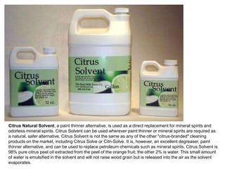 Citrus Natural Solvent, a paint thinner alternative, is used as a direct replacement for mineral spirits and
odorless mineral spirits. Citrus Solvent can be used wherever paint thinner or mineral spirits are required as
a natural, safer alternative. Citrus Solvent is not the same as any of the other "citrus-branded" cleaning
products on the market, including Citrus Solve or Citri-Solve. It is, however, an excellent degreaser, paint
thinner alternative, and can be used to replace petroleum chemicals such as mineral spirits. Citrus Solvent is
98% pure citrus peel oil extracted from the peel of the orange fruit; the other 2% is water. This small amount
of water is emulsified in the solvent and will not raise wood grain but is released into the air as the solvent
evaporates.
 