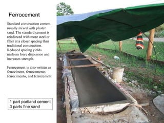 Ferrocement
Standard construction cement,
usually mixed with plaster
sand. The standard cement is
reinforced with more steel or
fiber at a closer spacing than
traditional construction.
Reduced spacing yields
uniform force dispersion and
increases strength.
Ferrocement is also written as
ferrociment, ferrocemento,
ferrocimento, and ferrozement
1 part portland cement
3 parts fine sand
 