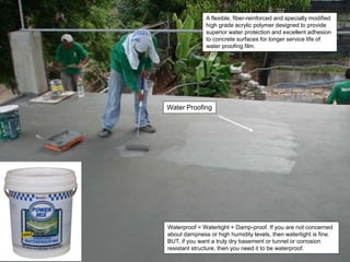 Water Proofing
Waterproof = Watertight + Damp-proof. If you are not concerned
about dampness or high humidity levels, then watertight is fine.
BUT, if you want a truly dry basement or tunnel or corrosion
resistant structure, then you need it to be waterproof.
A flexible, fiber-reinforced and specially modified
high grade acrylic polymer designed to provide
superior water protection and excellent adhesion
to concrete surfaces for longer service life of
water proofing film.
 