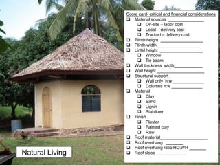 Natural Living
Score card- critical and financial considerations
 Material sources _______________
 On-site – labor cost
 Local – delivery cost
 Trucked – delivery cost
 Plinth height __________________
 Plinth width__________________
 Lintel height __________________
 Window
 Tie beam
 Wall thickness width____________
 Wall height ____________________
 Structural support
 Wall only h:w _____________
 Columns h:w _____________
 Material
 Clay
 Sand
 Lignin
 Stabilizer
 Finish
 Plaster
 Painted clay
 Raw
 Roof material____________________
 Roof overhang _______
 Roof overhang ratio RO:WH _______
 Roof slope ____________
 