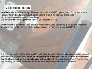 Acid stained floors
Iron Sulphate. Combine ¼ cup of iron sulphate, also called Copperas, with 2/3 cup warm water.
-copper-colored end product. Seal when done to protect the integrity of the color.
- it can be lightened by adding more water
We darkened by adding instant coffee. 5% Nescafe Classic
Iron chloride is also known as Ferric Chloride and solutions containing it are sold at electronics
supply stores for the purpose of etching circuits onto printed circuit boards (PCBs).
It is important to be careful when working with all of these mixtures, as whenever you are working
with chemical combinations. When mixing your own stains you can be creative with the color
combinations, and perfect them to your satisfaction. Commercial stains are more expensive,
and creating your own from these materials will cost you only a fraction of the price.
 