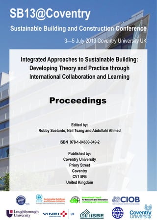 SB13@Coventry
Sustainable Building and Construction Conference
3—5 July 2013 Coventry University UK
Proceedings
Integrated Approaches to Sustainable Building:
Developing Theory and Practice through
International Collaboration and Learning
Edited by:
Robby Soetanto, Neil Tsang and Abdullahi Ahmed
ISBN 978-1-84600-049-2
Published by:
Coventry University
Priory Street
Coventry
CV1 5FB
United Kingdom
 