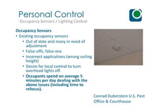 Occupancy Sensors
• Existing occupancy sensors
• Out of date and many in need of
adjustment
• False-offs, false-ons
• Incorrect applications (wrong ceiling
Personal Control
Occupancy Sensors / Lighting Control
Conrad Duberstein U.S. Post
Office & Courthouse
• Incorrect applications (wrong ceiling
height)
• Desire for local control to turn
overhead lights off.
• Occupants spend on average 5
minutes per day dealing with the
above issues (including time to
refocus).
 
