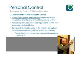 Personal Control
Temperature Control & Thermal Comfort
V. Sue Cleveland Benefits of Personal Control
• Surveys, focus groups and interviews: Expressed strong
appreciation of and desire for local temperature control .
• Productivity increases with increasing personal control over
temperature and ventilation.
• Having control mitigates some of the negative perceptions• Having control mitigates some of the negative perceptions
associated with non-optimal HVAC system performance
• “being able to monitor my own classroom temperature
… is GREAT!!!”
 