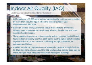 • CO2 maximum of 1,000 ppm, and not exceeding the outdoor concentration
by more than about 650 ppm when the exterior outdoor CO2
concentration is 380 ppm.
• Based on studies linking CO2 levels above these limits to drowsiness,
lethargy, poor concentration, respiratory ailments, headaches, and other
negative health impacts.
Indoor Air Quality (IAQ)
ASHRAE Design Standards for Schools
negative health impacts.
• These negative impacts are not necessarily a direct result of the CO2 levels
found indoors (typically less than 5000 ppm), but the higher pollution rates
in general that occur as a result of not having enough outside air, or
adequate ventilation.
• ASHRAE ventilation requirements are intended to provide enough fresh air
to dilute interior pollutants, and the CO2 levels end up being a good way to
measure if you have adequate ventilation inside your buildings.
 