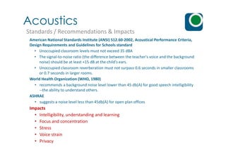 Acoustics
Standards / Recommendations & Impacts
American National Standards Institute (ANSI) S12.60-2002, Acoustical Performance Criteria,
Design Requirements and Guidelines for Schools standard
• Unoccupied classroom levels must not exceed 35 dBA
• The signal-to-noise ratio (the difference between the teacher's voice and the background
noise) should be at least +15 dB at the child's ears.
• Unoccupied classroom reverberation must not surpass 0.6 seconds in smaller classrooms
or 0.7 seconds in larger rooms.
World Health Organization (WHO, 1980)World Health Organization (WHO, 1980)
• recommends a background noise level lower than 45 db(A) for good speech intelligibility
--the ability to understand others.
ASHRAE
• suggests a noise level less than 45db(A) for open plan offices
Impacts
• Intelligibility, understanding and learning
• Focus and concentration
• Stress
• Voice strain
• Privacy
 