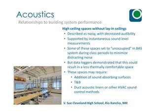Acoustics
Relationships to building system performance
High ceiling spaces without lay-in ceilings
• Described as noisy, with decreased audibility
• Supported by instantaneous sound level
measurements
• Some of these spaces set to “unoccupied” in BAS
system during class periods to minimize
distracting noisedistracting noise
• But data loggers demonstrated that this could
result in a less thermally comfortable space
• These spaces may require:
• Addition of sound absorbing surfaces
• T&B
• Duct acoustic liners or other HVAC sound
control methods
V. Sue Cleveland High School, Rio Rancho, NM
 