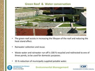 Green Roof & Water conservation 
• The green roof assists in increasing the lifespan of the roof and reducing the 
Environmental Management 
heat island effect. 
• Rainwater collection and reuse. 
• Waste-water and rainwater run-off is 100 % recycled and redirected to one of 
three ponds, to be used for domestic purposes. 
• 35 % reduction of municipally supplied potable water. 
 