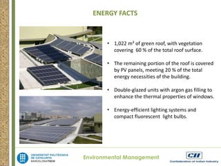 ENERGY FACTS 
• 1,022 m² of green roof, with vegetation 
covering 60 % of the total roof surface. 
• The remaining portion of the roof is covered 
by PV panels, meeting 20 % of the total 
energy necessities of the building. 
• Double-glazed units with argon gas filling to 
enhance the thermal properties of windows. 
• Energy-efficient lighting systems and 
compact fluorescent light bulbs. 
Environmental Management 
 