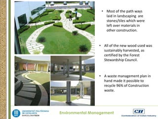 • Most of the path ways 
laid in landscaping are 
stones/tiles which were 
left over materials in 
other construction. 
• All of the new wood used was 
sustainably harvested, as 
certified by the Forest 
Stewardship Council. 
• A waste management plan in 
hand made it possible to 
recycle 96% of Construction 
waste. 
Environmental Management 
 