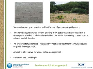 • Some rainwater goes into the soil by the use of permeable grid pavers. 
• The remaining rainwater follows existing flow patterns and is collected in a 
water pond another traditional method of rain water harvesting, constructed at 
a lower end of the site. 
• All wastewater generated - recycled by "root zone treatment" simultaneously 
irrigates the vegetation. 
• Attractive alternative for wastewater management 
• Enhances the Landscape 
Environmental Management 
 