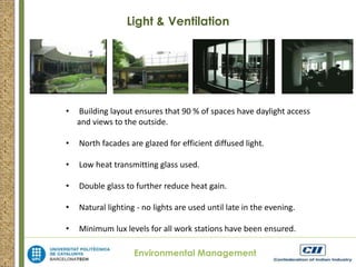 Light & Ventilation 
• Building layout ensures that 90 % of spaces have daylight access 
and views to the outside. 
• North facades are glazed for efficient diffused light. 
• Low heat transmitting glass used. 
• Double glass to further reduce heat gain. 
• Natural lighting - no lights are used until late in the evening. 
• Minimum lux levels for all work stations have been ensured. 
Environmental Management 
 
