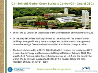 CII - Sohrabji Godrej Green Business Centre (CII - Godrej GBC) 
• one of the 10 Centres of Excellences of the Confederation of Indian Industry (CII). 
• CII - Godrej GBC offers advisory services to the industry in the areas of Green 
buildings, energy efficiency, water management, environmental management, 
renewable energy, Green business incubation and climate change activities. 
• The Centre is housed in a GREEN BUILDING which received the prestigious LEED 
(Leadership in Energy and Environmental Design) Platinum Rating in 2003. This 
was the first Platinum rated Green Building outside of U.S.A and the third in the 
world. The Centre was inaugurated by H.E Dr A P J Abdul Kalam, the then 
President of India, on July 14, 2004. 
Environmental Management 
 