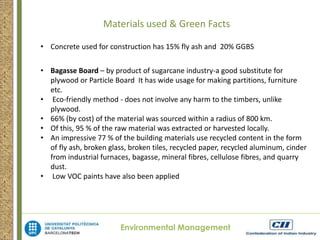 Materials used & Green Facts 
• Concrete used for construction has 15% fly ash and 20% GGBS 
• Bagasse Board – by product of sugarcane industry-a good substitute for 
plywood or Particle Board It has wide usage for making partitions, furniture 
etc. 
• Eco-friendly method - does not involve any harm to the timbers, unlike 
Environmental Management 
plywood. 
• 66% (by cost) of the material was sourced within a radius of 800 km. 
• Of this, 95 % of the raw material was extracted or harvested locally. 
• An impressive 77 % of the building materials use recycled content in the form 
of fly ash, broken glass, broken tiles, recycled paper, recycled aluminum, cinder 
from industrial furnaces, bagasse, mineral fibres, cellulose fibres, and quarry 
dust. 
• Low VOC paints have also been applied 
 