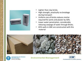 • Lighter than clay bricks. 
• High strength, practically no breakage 
during transport 
• Uniform size of bricks reduces mortar 
required for joints and plaster by 50%. 
• Lower water penetration, considerably 
reducing seepage of water through Bricks. 
• 65% walls in GBC are constructed with this 
material 
Environmental Management 
 