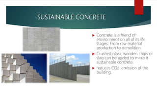 SUSTAINABLE CONCRETE
 Concrete is a friend of
environment on all of its life
stages: From raw material
production to demolition.
 Crushed glass, wooden chips or
slag can be added to make it
sustainable concrete.
 reduces CO2 emission of the
building.
 