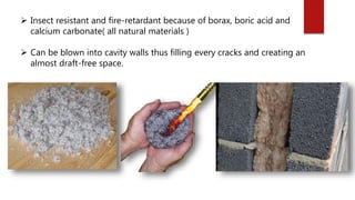  Insect resistant and fire-retardant because of borax, boric acid and
calcium carbonate( all natural materials )
 Can be blown into cavity walls thus filling every cracks and creating an
almost draft-free space.
 