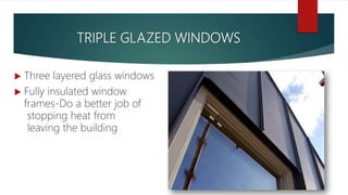 TRIPLE GLAZED WINDOWS
 Three layered glass windows
 Fully insulated window
frames-Do a better job of
stopping heat from
leaving the building
 