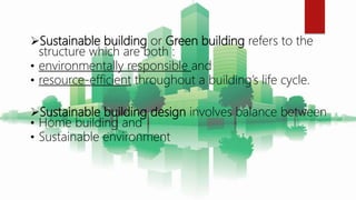 Sustainable building or Green building refers to the
structure which are both :
• environmentally responsible and
• resource-efficient throughout a building’s life cycle.
Sustainable building design involves balance between
• Home building and
• Sustainable environment
 