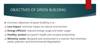 OBJECTIVES OF GREEN BUILDING:
 Common objectives of green building is to :
 Low impact :minimize impact on natural environment
 Energy efficient: reduced energy usage and water usage
 Healthy: protect occupant’s health and increase productivity
 Minimize waste: designed and constructed in a manner that minimizes
waste, pollution and environmental degradation.
 