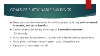 GOALS OF SUSTAINABLE BUILDINGS
 There are a number of motives for building green, including environmental,
economic, and social benefits.
 It often emphasizes taking advantage of Renewable resources:
for example:
• Using sunlight as passive solar , active solar and photovoltaic equipments.
• Using plants and tress through green roofs, rain gardens etc.
• Reduction of rain-water run-off.
 