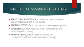 PRINCIPLES OF SUSTAINABLE BUILDING:
 STRUCTURAL EFFECIENCY: to minimize the environment
impact associated with all life-cycles.
 ENERGY EFFECIENCY :to reduce the operating energy use.
 WATER EFFECIENCY: reducing water consumption and
protecting water quality.
 MATERIAL EFFECIENCY: materials should be
renewable,recycleable and environment-friendly.
 