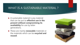 WHAT IS A SUSTAINABLE MATERIAL ?
 A sustainable material is any material
that can be put to effective use in the
present without compromising its
availability for use by latter
generations.
 These are mainly renewable materials or
the materials which can be recycled and
reused.
 