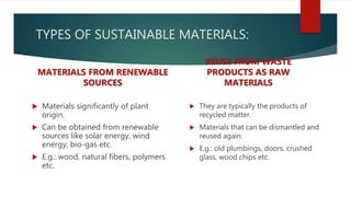 TYPES OF SUSTAINABLE MATERIALS:
MATERIALS FROM RENEWABLE
SOURCES
 Materials significantly of plant
origin.
 Can be obtained from renewable
sources like solar energy, wind
energy, bio-gas etc.
 E.g.: wood, natural fibers, polymers
etc.
REUSE FROM WASTE
PRODUCTS AS RAW
MATERIALS
 They are typically the products of
recycled matter.
 Materials that can be dismantled and
reused again.
 E.g.: old plumbings, doors, crushed
glass, wood chips etc.
 