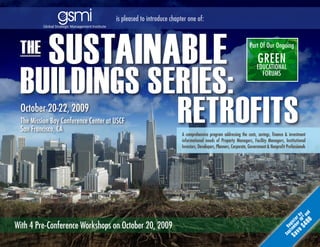 is pleased to introduce chapter one of:



 The
            SuSTainable                                                                                       Part Of Our Ongoing

                                                                                                                    Green

 buildingS SerieS:
                                                                                                                   eduCatiOnal
                                                                                                                     FOrums




             reTrofiTS
 October 20-22, 2009
 The Mission Bay Conference Center at USCF
 San Francisco, CA
                                                                   a comprehensive program addressing the costs, savings, finance & investment
                                                                   informational needs of Property managers, Facility managers, institutional
                                                                   investors, developers, Planners, Corporate, Government & nonprofit Professionals




                                                                                                                                               0 nd
                                                                                                                                        v e r 1 r by
                                                                                                                                           $ 4 0 tha
                                                                                                                                     S a embe iste
With 4 Pre-Conference Workshops on October 20, 2009




                                                                                                                                                  0
                                                                                                                                        pt reg
                                                                                                                                    Se
 