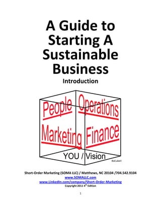 A Guide to
           Starting A
          Sustainable
            Business
                      Introduction




Short-Order Marketing (SOMA LLC) / Matthews, NC 20104 /704.542.9104
                         www.SOMALLC.com
         www.LinkedIn.com/company/Short-Order-Marketing
                        Copyright 2011 4th Edition

                                    1
 