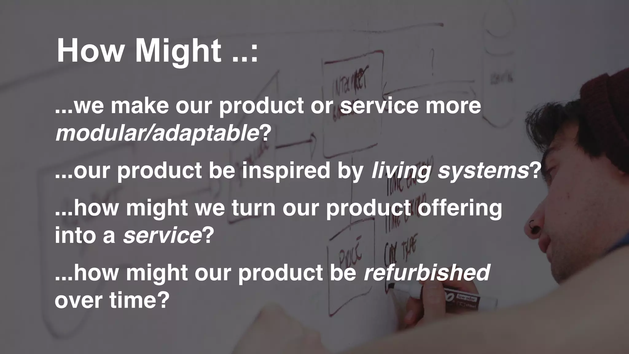 ...we make our product or service more
modular/adaptable?
...our product be inspired by living systems?
...how might we turn our product offering
into a service?
...how might our product be refurbished
over time?
How Might ..:
 