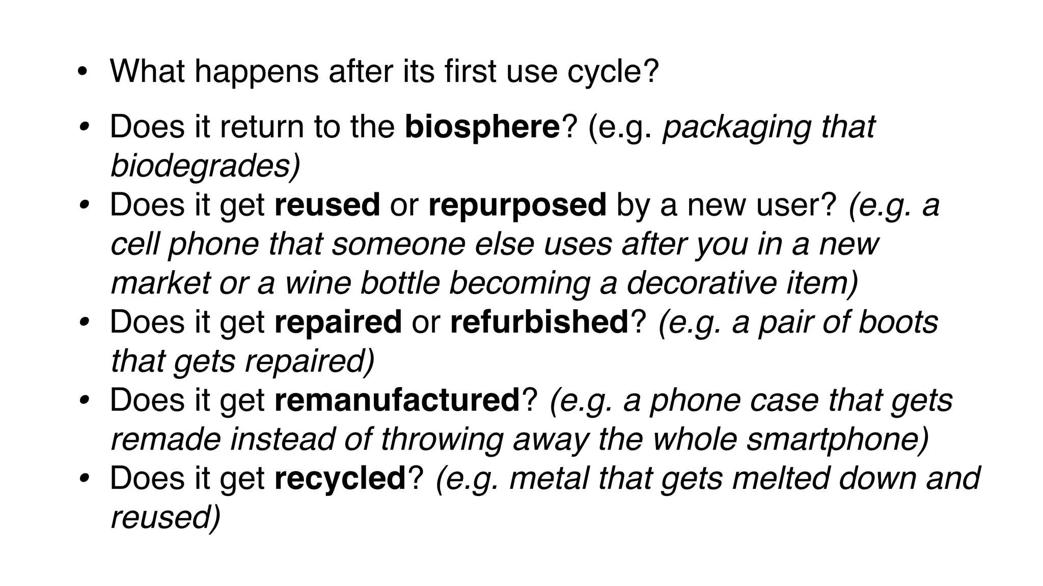 • What happens after its first use cycle?
• Does it return to the biosphere? (e.g. packaging that
biodegrades)
• Does it get reused or repurposed by a new user? (e.g. a
cell phone that someone else uses after you in a new
market or a wine bottle becoming a decorative item)
• Does it get repaired or refurbished? (e.g. a pair of boots
that gets repaired)
• Does it get remanufactured? (e.g. a phone case that gets
remade instead of throwing away the whole smartphone)
• Does it get recycled? (e.g. metal that gets melted down and
reused)
 